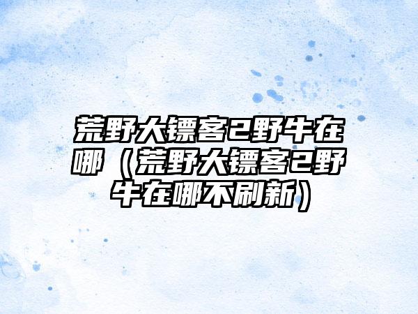 荒野大镖客2野牛在哪（荒野大镖客2野牛在哪不刷新）