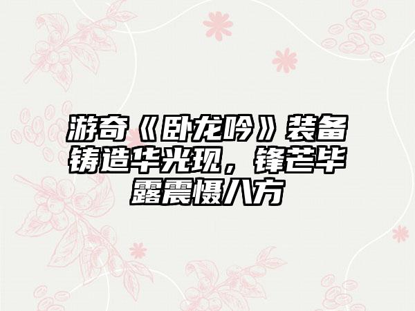 游奇《卧龙吟》装备铸造华光现，锋芒毕露震慑八方