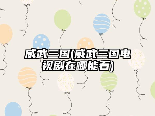 威武三国(威武三国电视剧在哪能看)