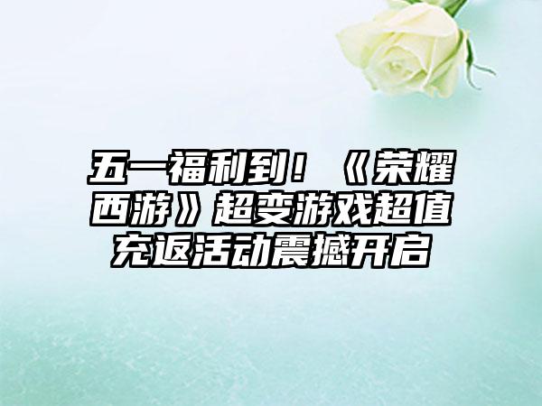 五一福利到！《荣耀西游》超变游戏超值充返活动震撼开启