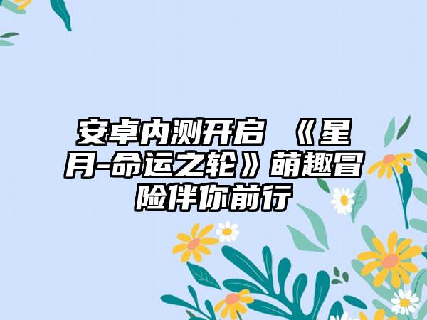 安卓内测开启 《星月-命运之轮》萌趣冒险伴你前行