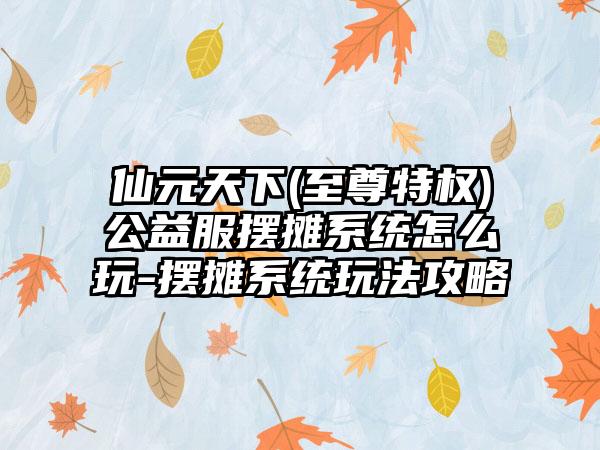 仙元天下(至尊特权)公益服摆摊系统怎么玩-摆摊系统玩法攻略