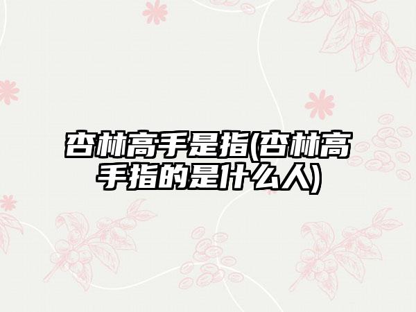 杏林高手是指(杏林高手指的是什么人)
