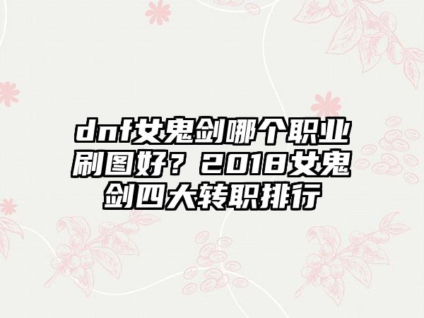 dnf女鬼剑哪个职业刷图好？2018女鬼剑四大转职排行