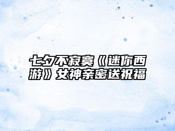 七夕不寂寞《迷你西游》女神亲密送祝福