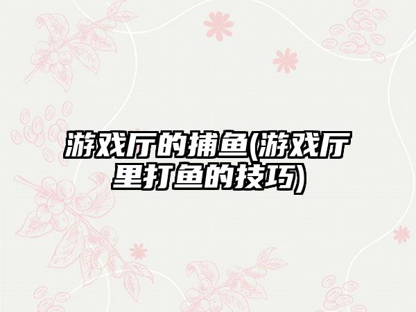 游戏厅的捕鱼(游戏厅里打鱼的技巧)