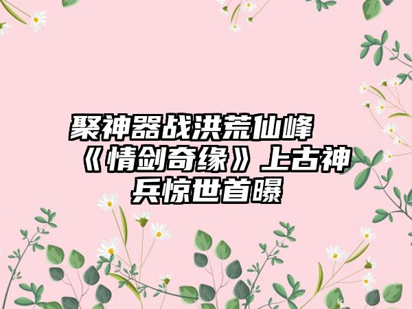聚神器战洪荒仙峰《情剑奇缘》上古神兵惊世首曝