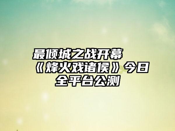 最倾城之战开幕 《烽火戏诸侯》今日全平台公测