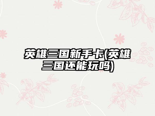 英雄三国新手卡(英雄三国还能玩吗)