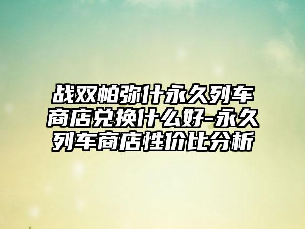 战双帕弥什永久列车商店兑换什么好-永久列车商店性价比分析