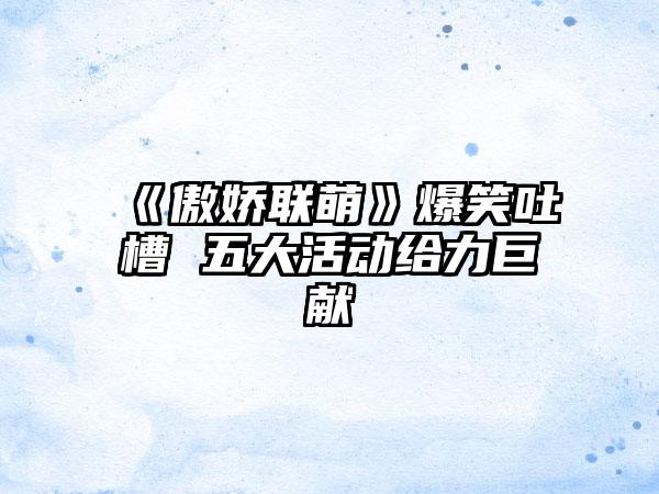 《傲娇联萌》爆笑吐槽 五大活动给力巨献