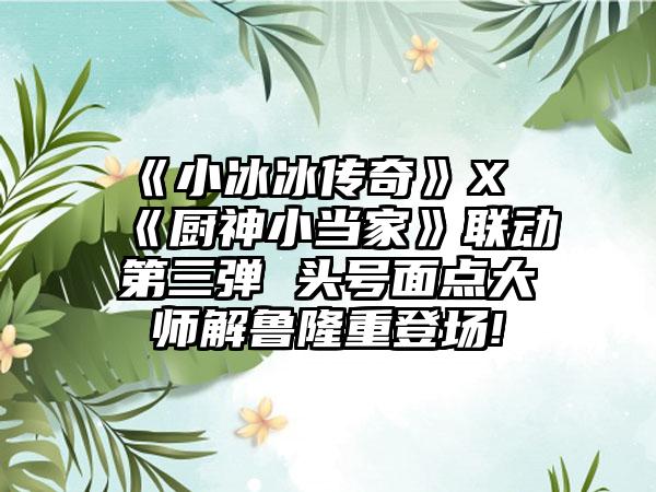 《小冰冰传奇》X《厨神小当家》联动第三弹 头号面点大师解鲁隆重登场!