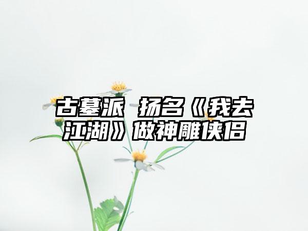古墓派 扬名《我去江湖》做神雕侠侣