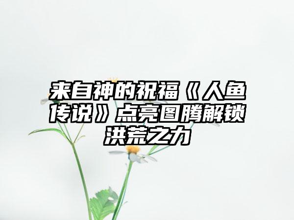 来自神的祝福《人鱼传说》点亮图腾解锁洪荒之力
