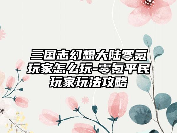 三国志幻想大陆零氪玩家怎么玩-零氪平民玩家玩法攻略