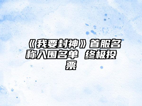 《我要封神》首服名称入围名单 终极投票