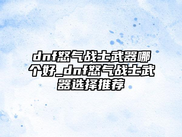 dnf怒气战士武器哪个好_dnf怒气战士武器选择推荐