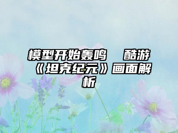 模型开始轰鸣  酷游《坦克纪元》画面解析