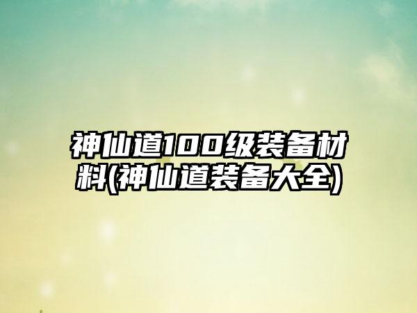 神仙道100级装备材料(神仙道装备大全)