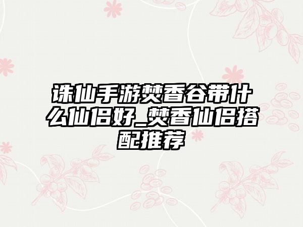 诛仙手游焚香谷带什么仙侣好_焚香仙侣搭配推荐