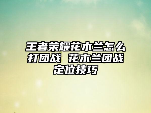 王者荣耀花木兰怎么打团战 花木兰团战定位技巧