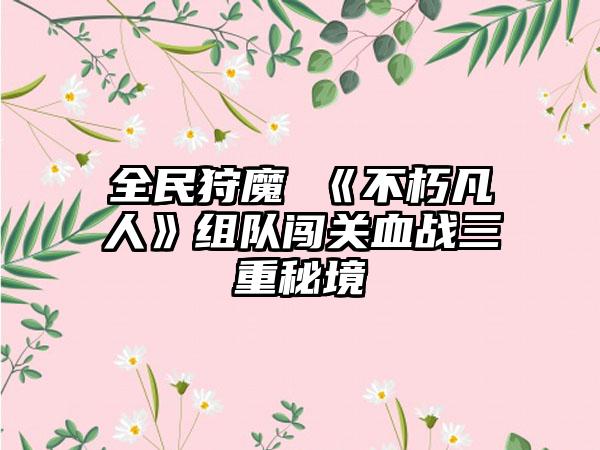 全民狩魔 《不朽凡人》组队闯关血战三重秘境