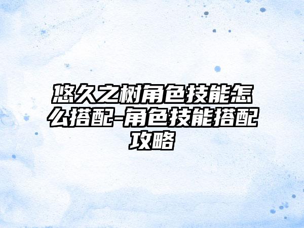 悠久之树角色技能怎么搭配-角色技能搭配攻略