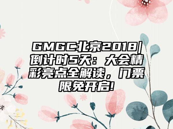 GMGC北京2018|倒计时5天：大会精彩亮点全解读，门票限免开启!