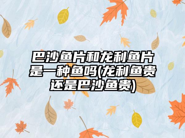 巴沙鱼片和龙利鱼片是一种鱼吗(龙利鱼贵还是巴沙鱼贵)