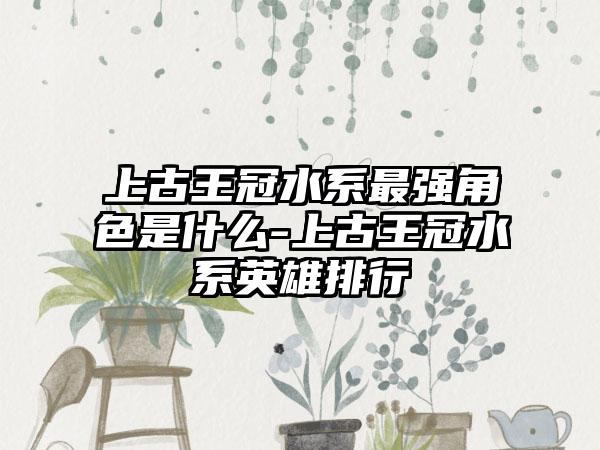 上古王冠水系最强角色是什么-上古王冠水系英雄排行