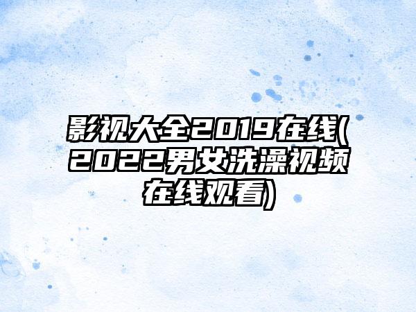 影视大全2019在线(2022男女洗澡视频在线观看)