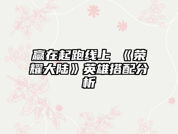 赢在起跑线上 《荣耀大陆》英雄搭配分析