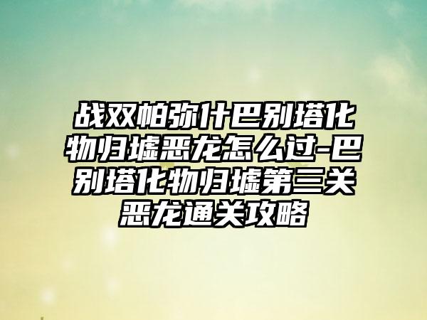 战双帕弥什巴别塔化物归墟恶龙怎么过-巴别塔化物归墟第三关恶龙通关攻略