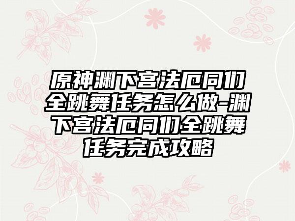原神渊下宫法厄同们全跳舞任务怎么做-渊下宫法厄同们全跳舞任务完成攻略