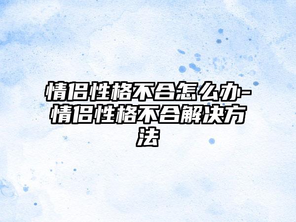 情侣性格不合怎么办-情侣性格不合解决方法