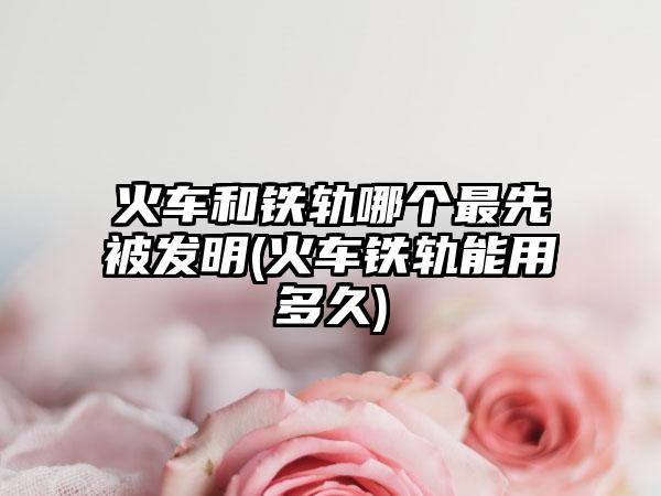 火车和铁轨哪个最先被发明(火车铁轨能用多久)