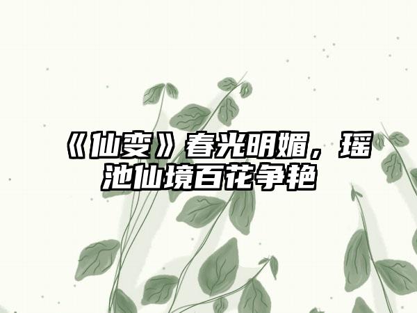 《仙变》春光明媚，瑶池仙境百花争艳