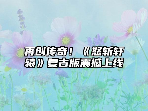 再创传奇！《怒斩轩辕》复古版震撼上线