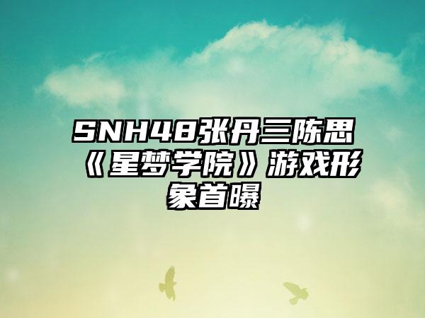 SNH48张丹三陈思《星梦学院》游戏形象首曝