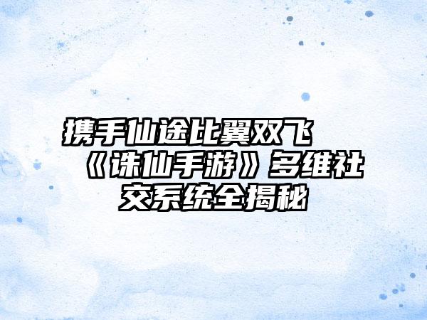 携手仙途比翼双飞 《诛仙手游》多维社交系统全揭秘