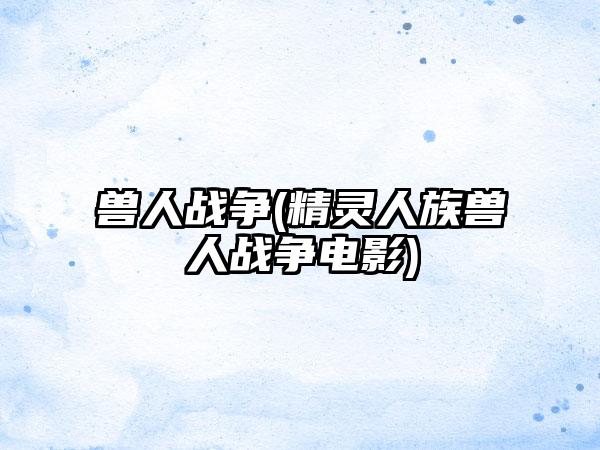 兽人战争(精灵人族兽人战争电影)