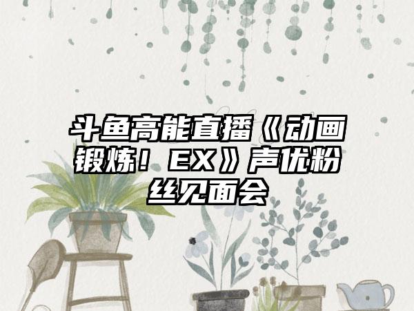 斗鱼高能直播《动画锻炼！EX》声优粉丝见面会