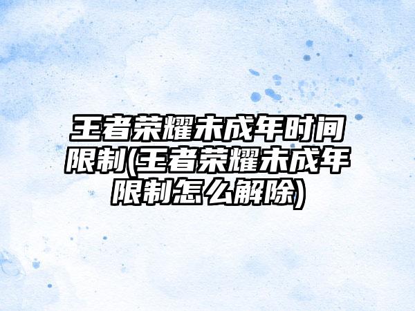 王者荣耀未成年时间限制(王者荣耀未成年限制怎么解除)