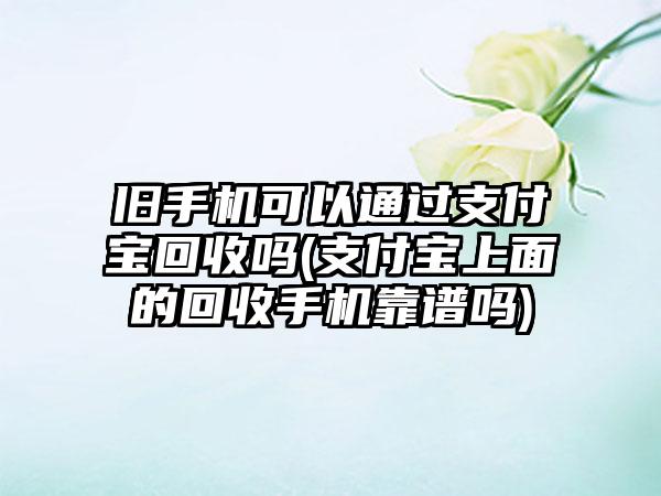 旧手机可以通过支付宝回收吗(支付宝上面的回收手机靠谱吗)