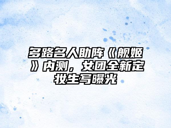 多路名人助阵《舰姬》内测，女团全新定妆生写曝光