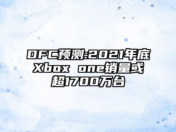 DFC预测:2021年底Xbox one销量或超1700万台
