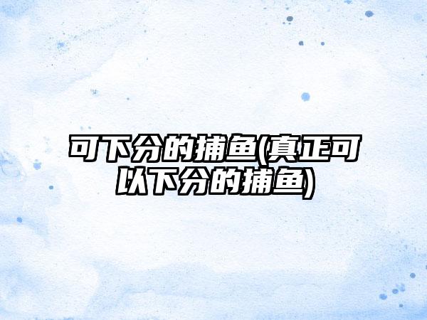 可下分的捕鱼(真正可以下分的捕鱼)