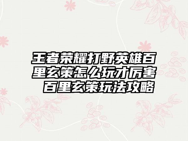 王者荣耀打野英雄百里玄策怎么玩才厉害 百里玄策玩法攻略