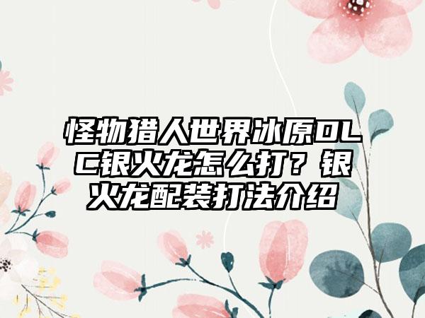 怪物猎人世界冰原DLC银火龙怎么打？银火龙配装打法介绍