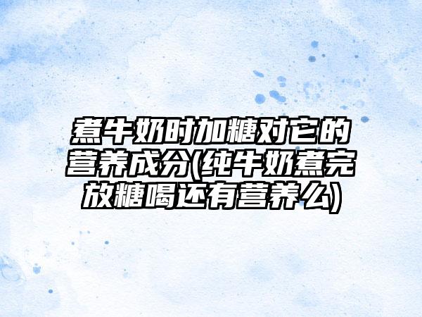 煮牛奶时加糖对它的营养成分(纯牛奶煮完放糖喝还有营养么)